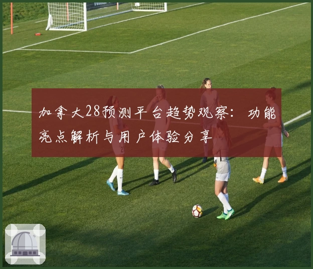 加拿大28预测平台趋势观察：功能亮点解析与用户体验分享