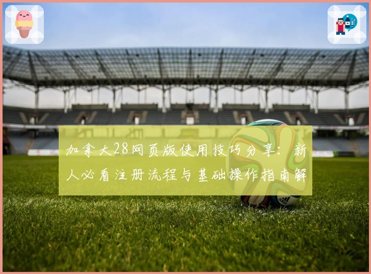 加拿大28网页版使用技巧分享：新人必看注册流程与基础操作指南解析